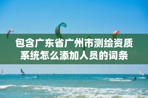 包含广东省广州市测绘资质系统怎么添加人员的词条