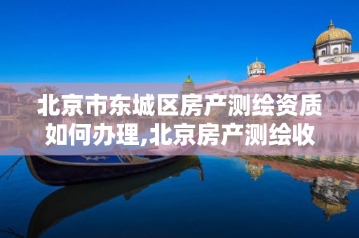 北京市东城区房产测绘资质如何办理,北京房产测绘收费标准。