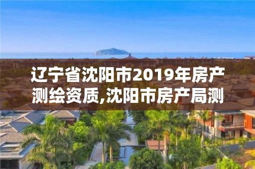 辽宁省沈阳市2019年房产测绘资质,沈阳市房产局测绘大队在哪。