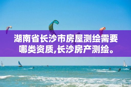 湖南省长沙市房屋测绘需要哪类资质,长沙房产测绘。