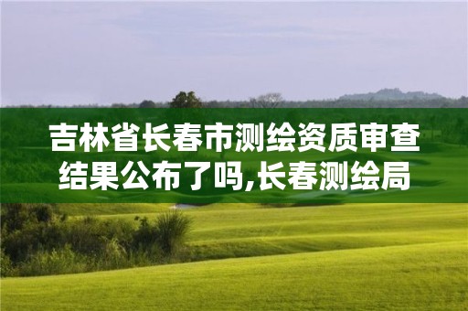 吉林省长春市测绘资质审查结果公布了吗,长春测绘局官网。