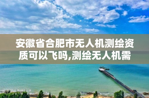 安徽省合肥市无人机测绘资质可以飞吗,测绘无人机需要考哪个驾照。