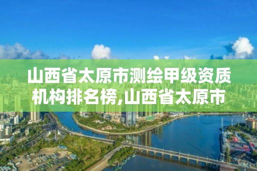 山西省太原市测绘甲级资质机构排名榜,山西省太原市测绘甲级资质机构排名榜最新。