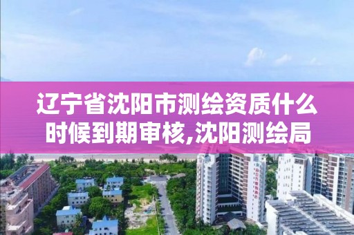 辽宁省沈阳市测绘资质什么时候到期审核,沈阳测绘局招聘。