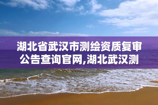 湖北省武汉市测绘资质复审公告查询官网,湖北武汉测绘局。