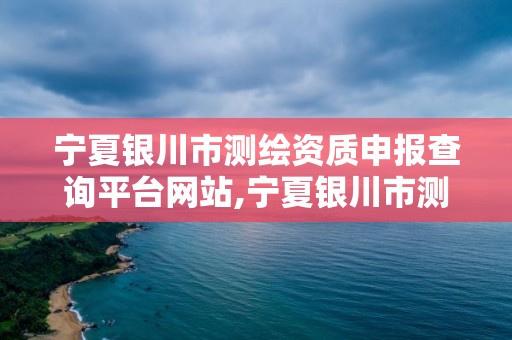 宁夏银川市测绘资质申报查询平台网站,宁夏银川市测绘资质申报查询平台网站官网。