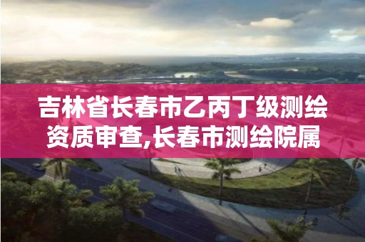 吉林省长春市乙丙丁级测绘资质审查,长春市测绘院属于什么单位。