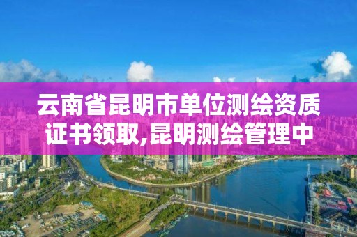 云南省昆明市单位测绘资质证书领取,昆明测绘管理中心。