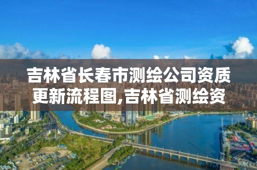 吉林省长春市测绘公司资质更新流程图,吉林省测绘资质延期。