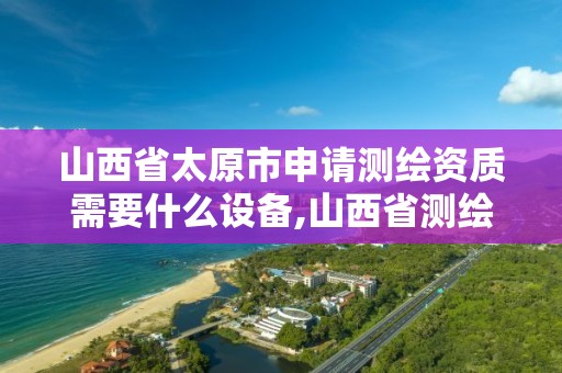 山西省太原市申请测绘资质需要什么设备,山西省测绘资质查询。