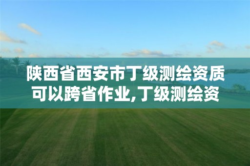 陕西省西安市丁级测绘资质可以跨省作业,丁级测绘资质审批机关是。