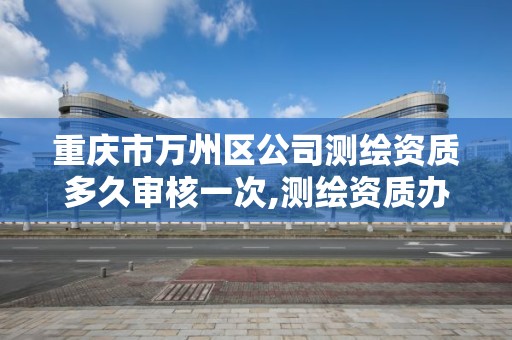 重庆市万州区公司测绘资质多久审核一次,测绘资质办下来多少钱。