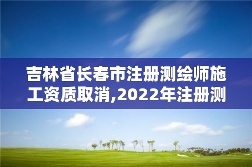 吉林省长春市注册测绘师施工资质取消,2022年注册测绘师还能恢复吗。