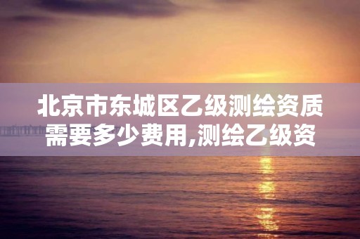 北京市东城区乙级测绘资质需要多少费用,测绘乙级资质需要多少专业人员。