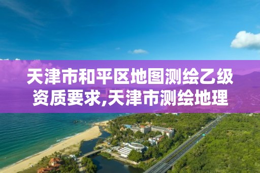 天津市和平区地图测绘乙级资质要求,天津市测绘地理信息研究中心地址。