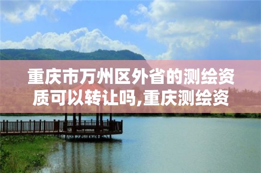 重庆市万州区外省的测绘资质可以转让吗,重庆测绘资质如何办理。