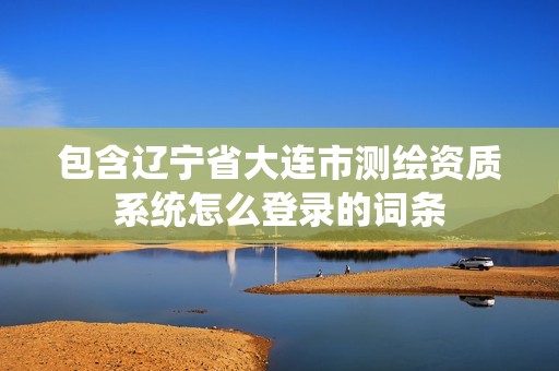 包含辽宁省大连市测绘资质系统怎么登录的词条