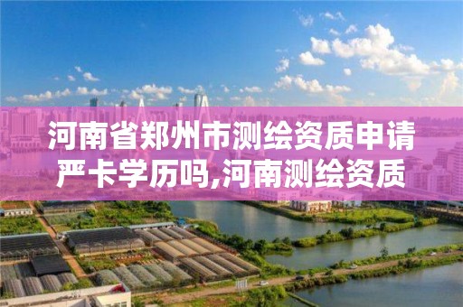 河南省郑州市测绘资质申请严卡学历吗,河南测绘资质单位查询。