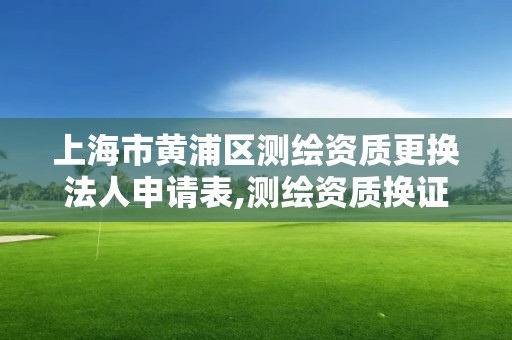 上海市黄浦区测绘资质更换法人申请表,测绘资质换证老人老办法。