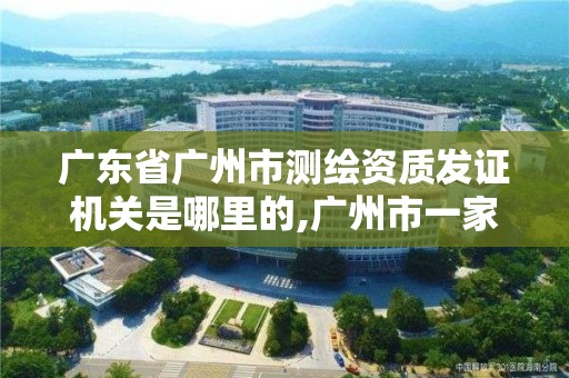 广东省广州市测绘资质发证机关是哪里的,广州市一家测绘资质单位。