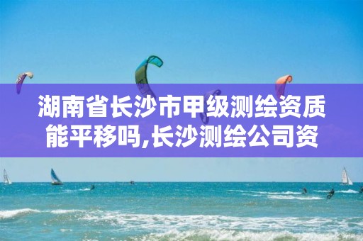 湖南省长沙市甲级测绘资质能平移吗,长沙测绘公司资质有哪家。