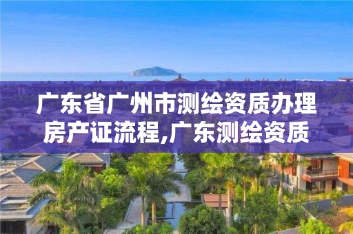 广东省广州市测绘资质办理房产证流程,广东测绘资质查询。