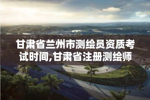 甘肃省兰州市测绘员资质考试时间,甘肃省注册测绘师报名时间。