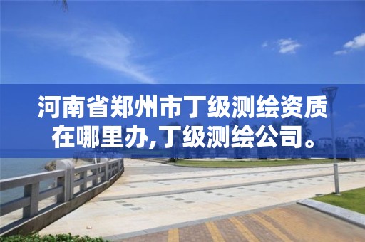 河南省郑州市丁级测绘资质在哪里办,丁级测绘公司。