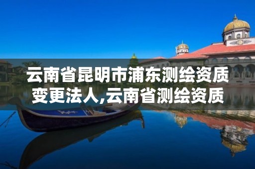 云南省昆明市浦东测绘资质变更法人,云南省测绘资质查询。