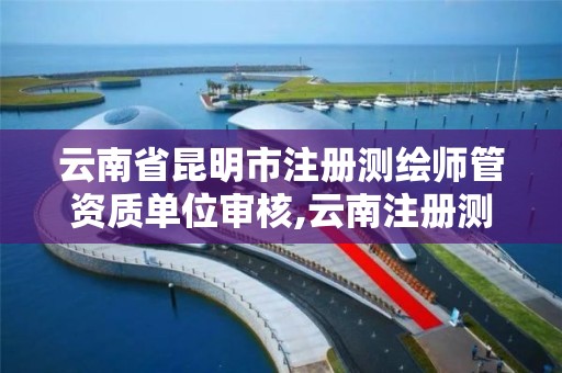 云南省昆明市注册测绘师管资质单位审核,云南注册测绘师成绩查询时间。