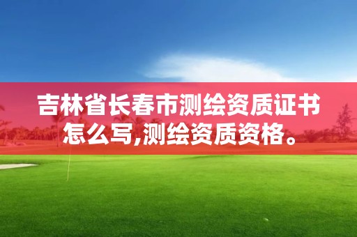 吉林省长春市测绘资质证书怎么写,测绘资质资格。