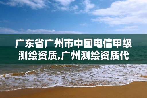 广东省广州市中国电信甲级测绘资质,广州测绘资质代办。