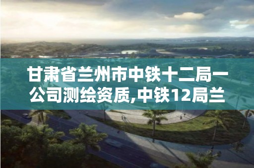 甘肃省兰州市中铁十二局一公司测绘资质,中铁12局兰州公司。