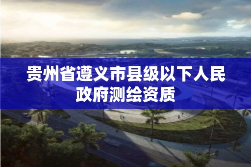 贵州省遵义市县级以下人民政府测绘资质