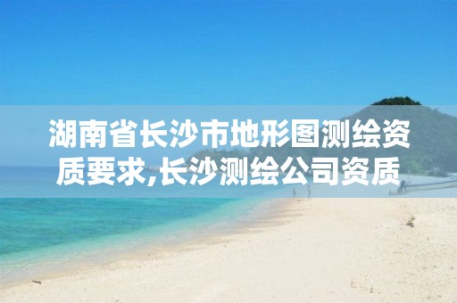 湖南省长沙市地形图测绘资质要求,长沙测绘公司资质有哪家。