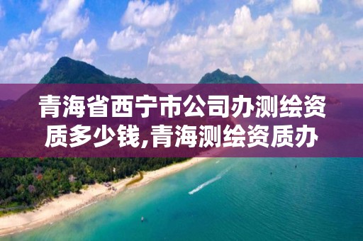 青海省西宁市公司办测绘资质多少钱,青海测绘资质办理。