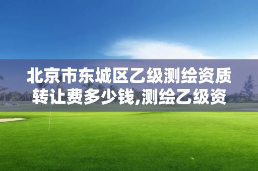 北京市东城区乙级测绘资质转让费多少钱,测绘乙级资质值多少钱。