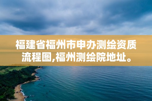 福建省福州市申办测绘资质流程图,福州测绘院地址。