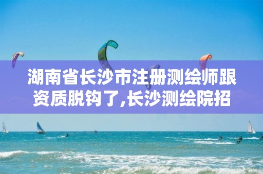 湖南省长沙市注册测绘师跟资质脱钩了,长沙测绘院招聘。