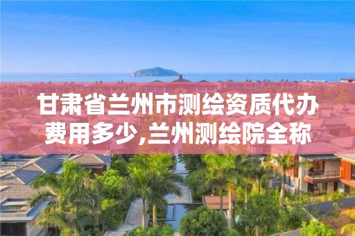 甘肃省兰州市测绘资质代办费用多少,兰州测绘院全称。