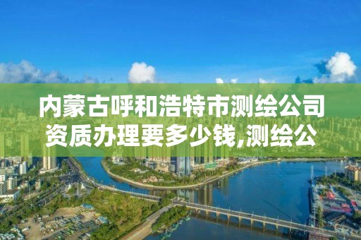 内蒙古呼和浩特市测绘公司资质办理要多少钱,测绘公司的资质去哪里申请。