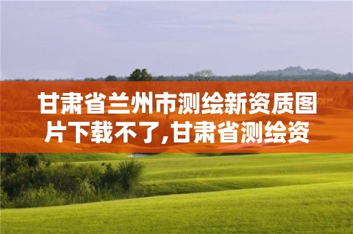 甘肃省兰州市测绘新资质图片下载不了,甘肃省测绘资质单位。