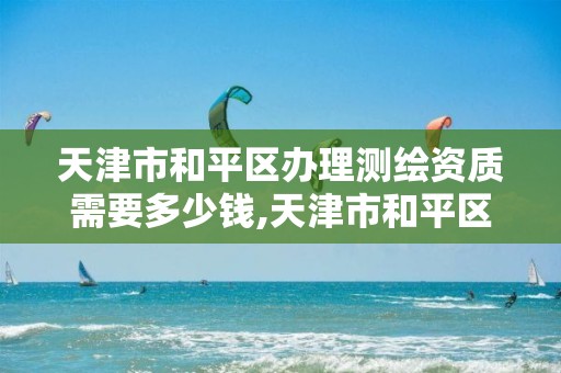 天津市和平区办理测绘资质需要多少钱,天津市和平区办理测绘资质需要多少钱费用。