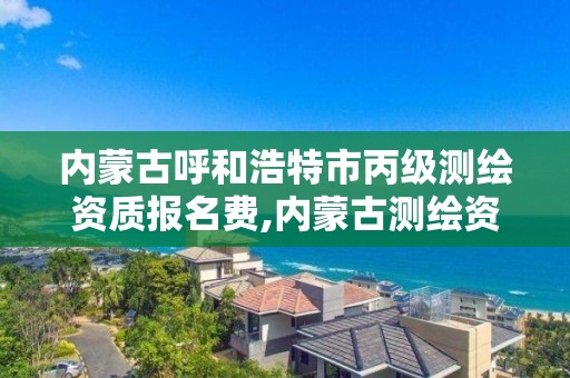 内蒙古呼和浩特市丙级测绘资质报名费,内蒙古测绘资质单位名录。