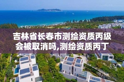 吉林省长春市测绘资质丙级会被取消吗,测绘资质丙丁级取消时间。