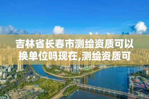 吉林省长春市测绘资质可以换单位吗现在,测绘资质可以转让吗。