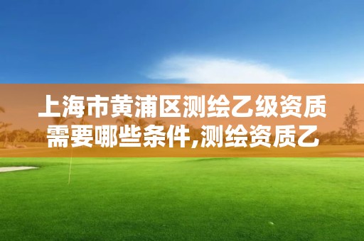 上海市黄浦区测绘乙级资质需要哪些条件,测绘资质乙级申请需要什么条件。