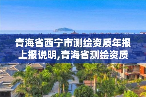 青海省西宁市测绘资质年报上报说明,青海省测绘资质延期公告。