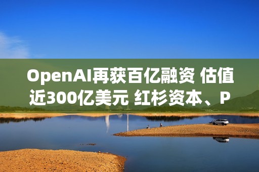 OpenAI再获百亿融资 估值近300亿美元 红杉资本、PayPal创始人旗下基金等知名风投参投