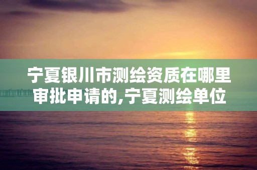 宁夏银川市测绘资质在哪里审批申请的,宁夏测绘单位名录。